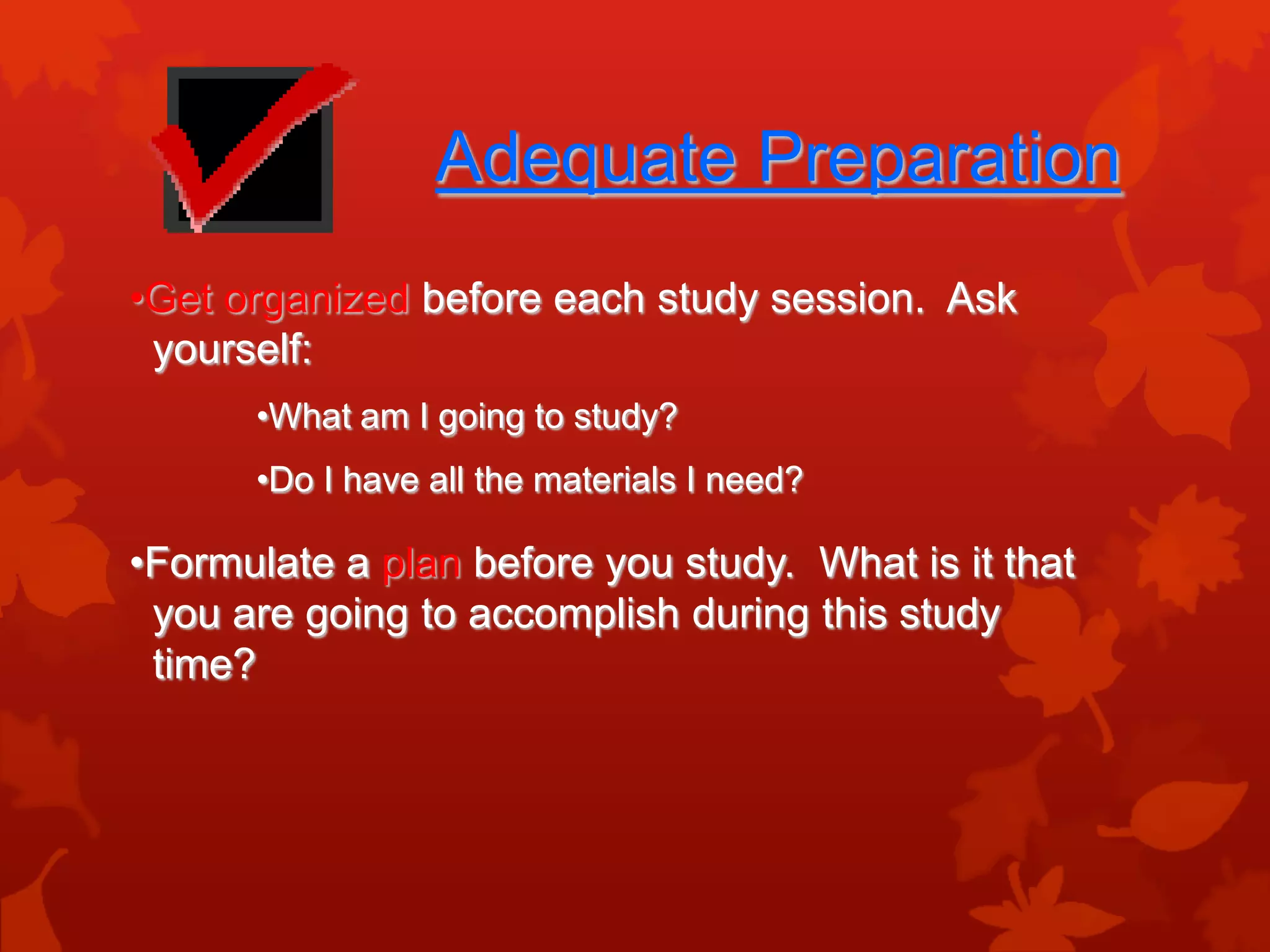 Adequate Preparation
•Get organized before each study session. Ask
 yourself:
      •What am I going to study?
      •Do I have all the materials I need?

•Formulate a plan before you study. What is it that
 you are going to accomplish during this study
 time?
 