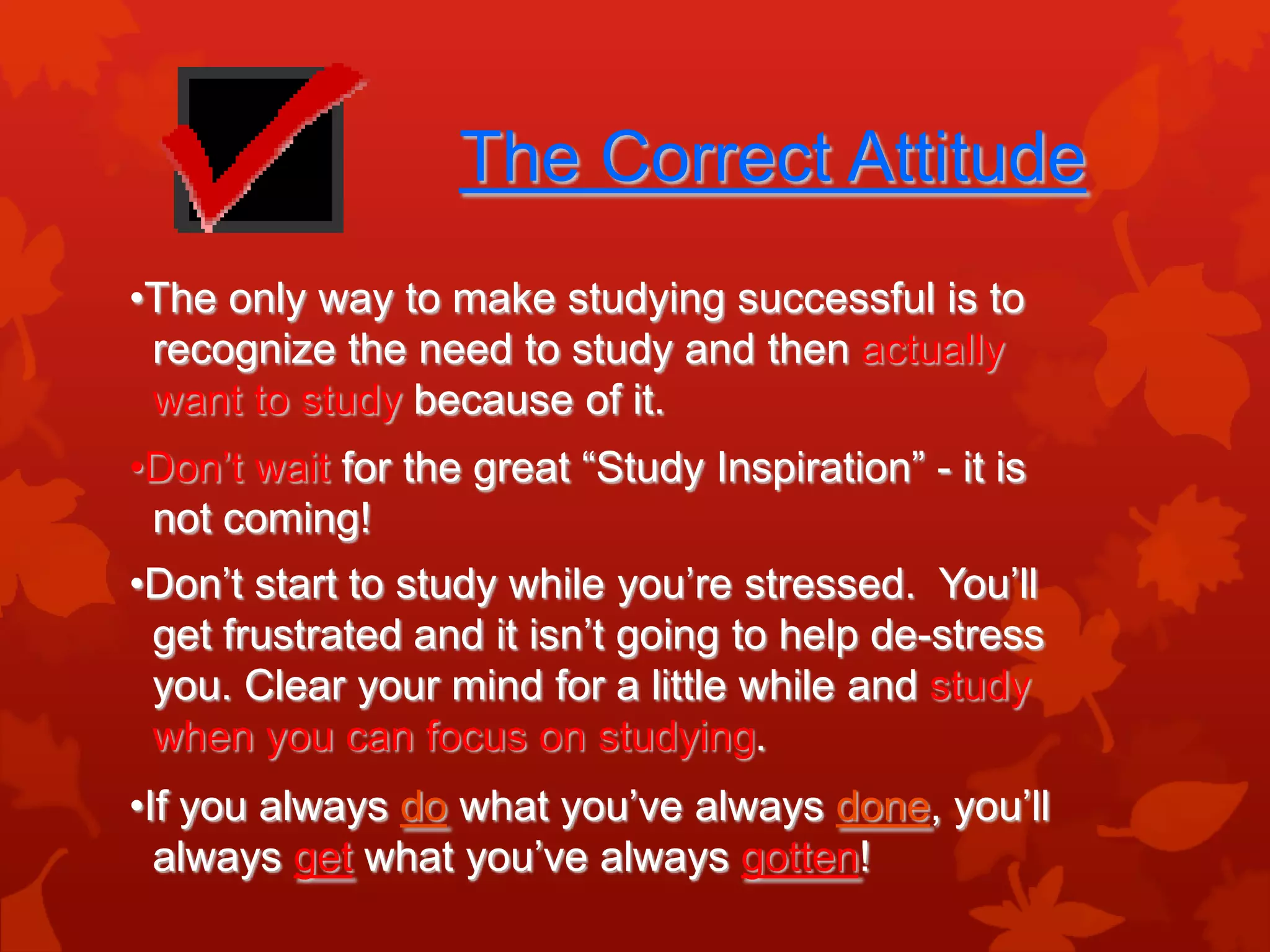 The Correct Attitude
•The only way to make studying successful is to
 recognize the need to study and then actually
 want to study because of it.
•Don’t wait for the great “Study Inspiration” - it is
 not coming!
•Don’t start to study while you’re stressed. You’ll
 get frustrated and it isn’t going to help de-stress
 you. Clear your mind for a little while and study
 when you can focus on studying.
•If you always do what you’ve always done, you’ll
  always get what you’ve always gotten!
 