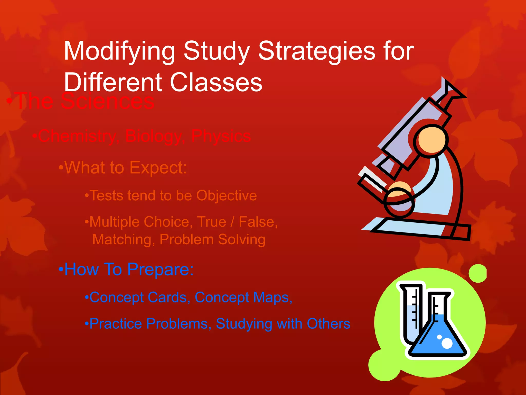 Modifying Study Strategies for
      Different Classes
•The Sciences
  •Chemistry, Biology, Physics
     •What to Expect:
        •Tests tend to be Objective
        •Multiple Choice, True / False,
         Matching, Problem Solving

     •How To Prepare:
        •Concept Cards, Concept Maps,
        •Practice Problems, Studying with Others
 