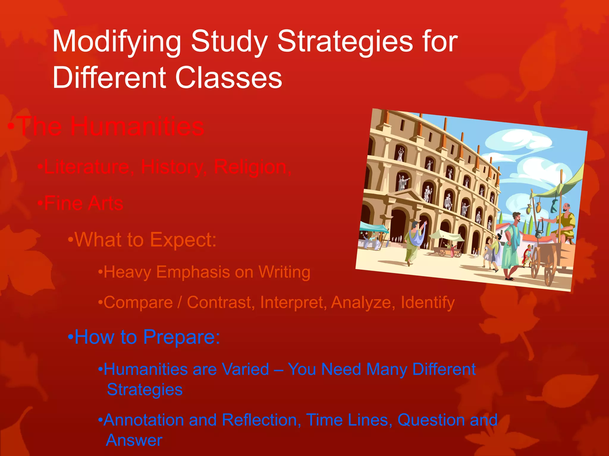 Modifying Study Strategies for
   Different Classes
•The Humanities
  •Literature, History, Religion,
  •Fine Arts
     •What to Expect:
         •Heavy Emphasis on Writing
         •Compare / Contrast, Interpret, Analyze, Identify

     •How to Prepare:
         •Humanities are Varied – You Need Many Different
          Strategies
         •Annotation and Reflection, Time Lines, Question and
          Answer
 