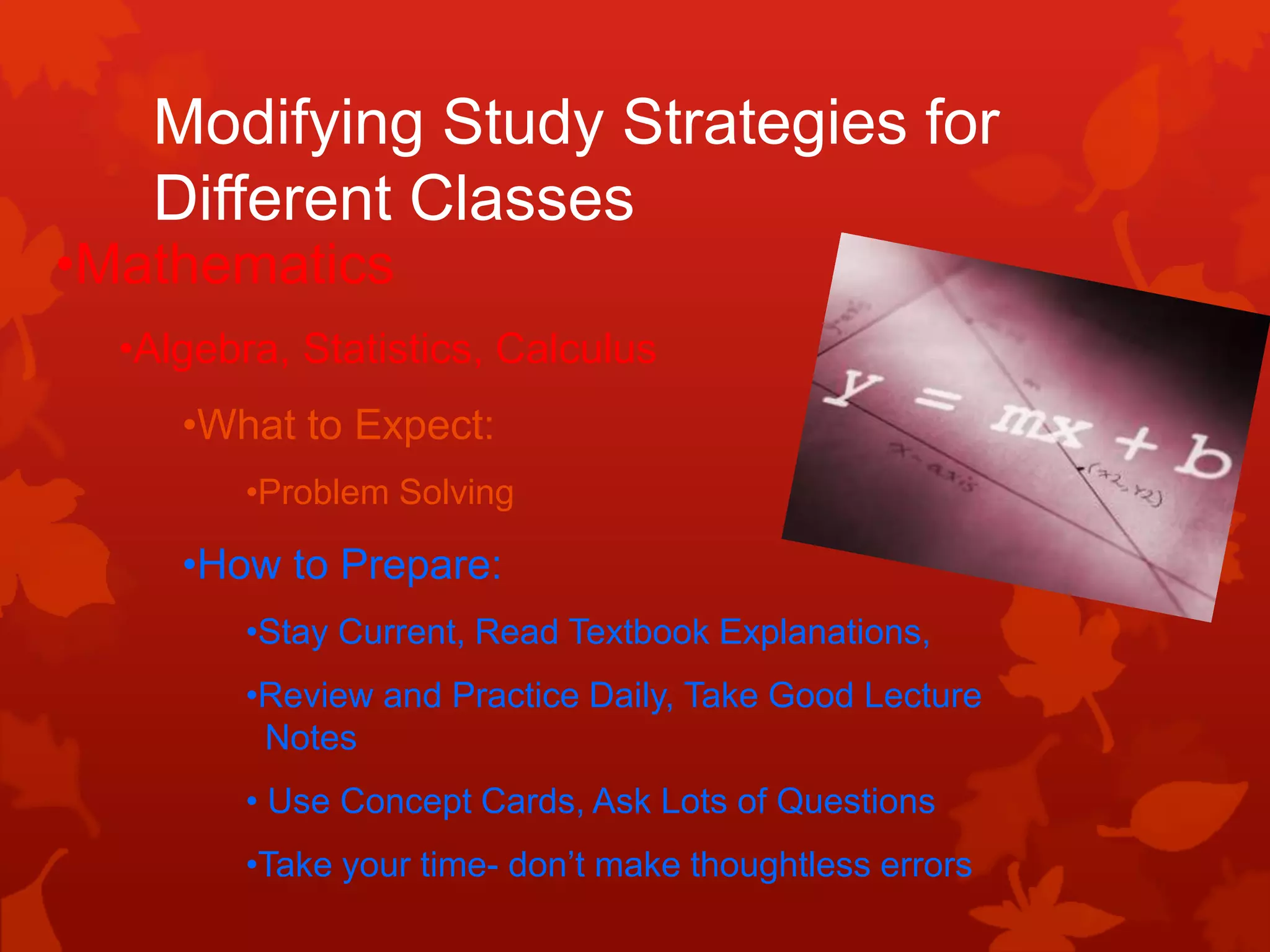 Modifying Study Strategies for
   Different Classes
•Mathematics
  •Algebra, Statistics, Calculus
     •What to Expect:
         •Problem Solving

     •How to Prepare:
         •Stay Current, Read Textbook Explanations,
         •Review and Practice Daily, Take Good Lecture
          Notes
         • Use Concept Cards, Ask Lots of Questions
         •Take your time- don’t make thoughtless errors
 