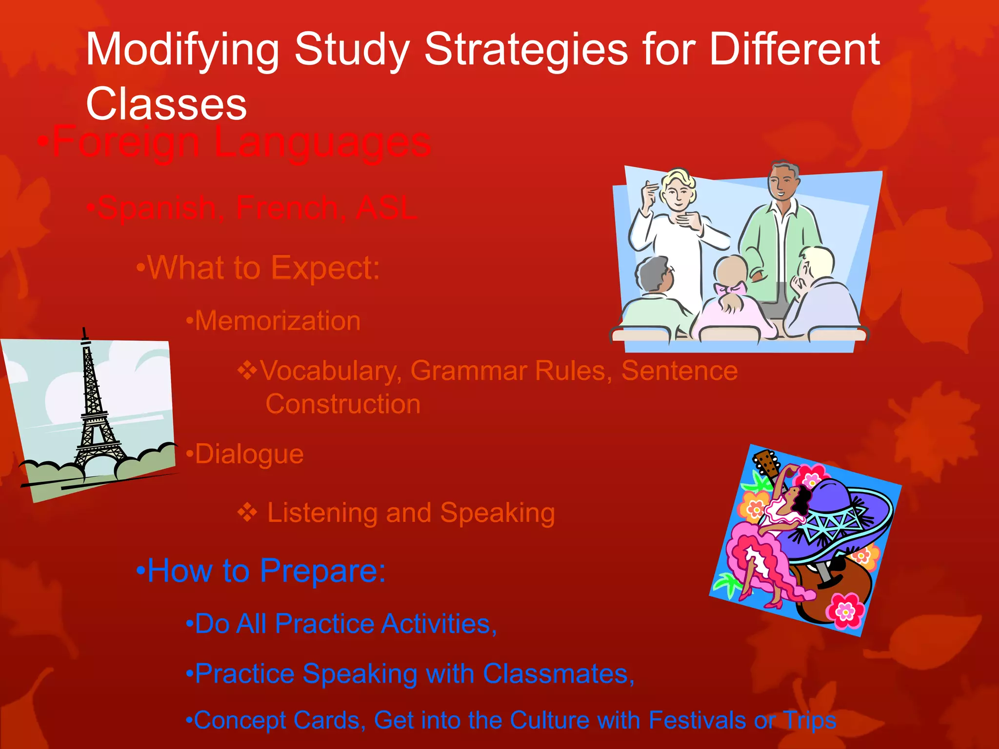 Modifying Study Strategies for Different
  Classes
•Foreign Languages
  •Spanish, French, ASL
     •What to Expect:
        •Memorization
            Vocabulary, Grammar Rules, Sentence
             Construction
        •Dialogue

             Listening and Speaking

     •How to Prepare:
        •Do All Practice Activities,
        •Practice Speaking with Classmates,
        •Concept Cards, Get into the Culture with Festivals or Trips
 