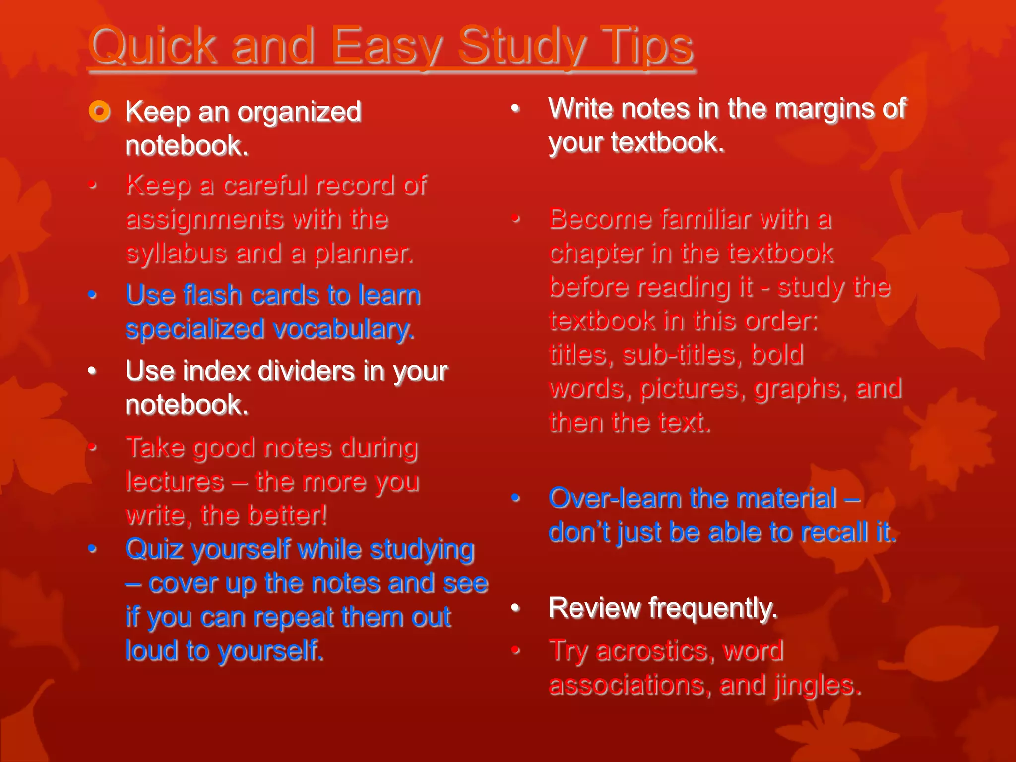 Quick and Easy Study Tips
 Keep an organized              • Write notes in the margins of
  notebook.                        your textbook.
• Keep a careful record of
  assignments with the           • Become familiar with a
  syllabus and a planner.          chapter in the textbook
• Use flash cards to learn         before reading it - study the
  specialized vocabulary.          textbook in this order:
                                   titles, sub-titles, bold
• Use index dividers in your
                                   words, pictures, graphs, and
  notebook.
                                   then the text.
• Take good notes during
  lectures – the more you
                                 • Over-learn the material –
  write, the better!
                                   don’t just be able to recall it.
• Quiz yourself while studying
  – cover up the notes and see
  if you can repeat them out     • Review frequently.
  loud to yourself.              • Try acrostics, word
                                   associations, and jingles.
 