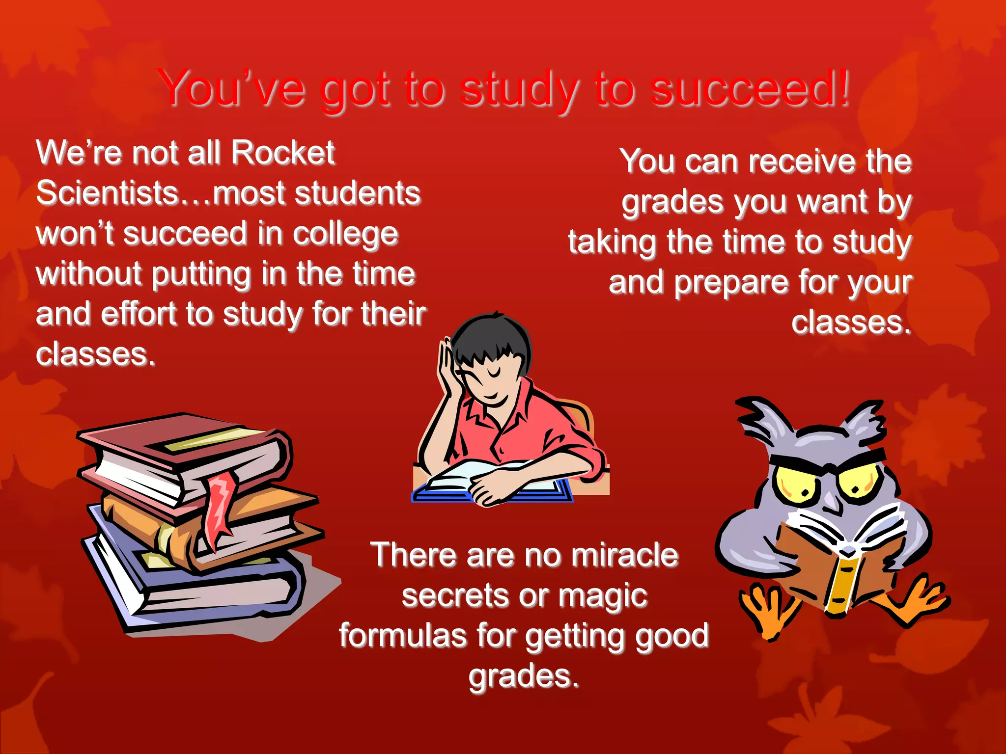 You’ve got to study to succeed!
We’re not all Rocket                     You can receive the
Scientists…most students                 grades you want by
won’t succeed in college             taking the time to study
without putting in the time             and prepare for your
and effort to study for their                        classes.
classes.




                        There are no miracle
                          secrets or magic
                      formulas for getting good
                              grades.
 