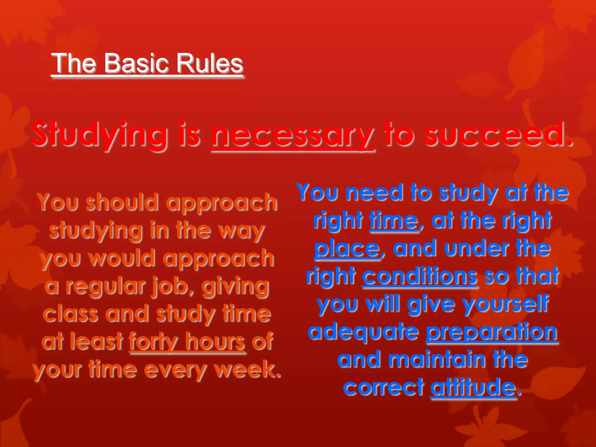 The Basic Rules

Studying is necessary to succeed.
You should approach You need to study at the
  studying in the way     right time, at the right
 you would approach       place, and under the
 a regular job, giving   right conditions so that
 class and study time      you will give yourself
 at least forty hours of adequate preparation
your time every week.        and maintain the
                             correct attitude.
 