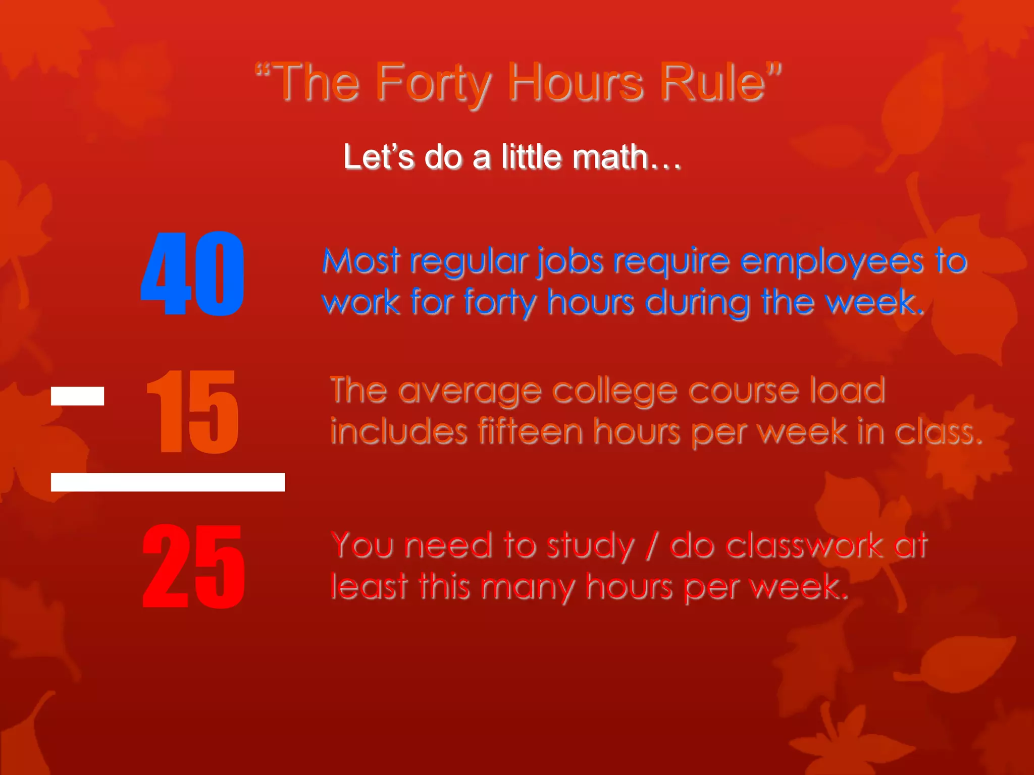 “The Forty Hours Rule”
        Let’s do a little math…



40     Most regular jobs require employees to
       work for forty hours during the week.



15      The average college course load
        includes fifteen hours per week in class.



25      You need to study / do classwork at
        least this many hours per week.
 