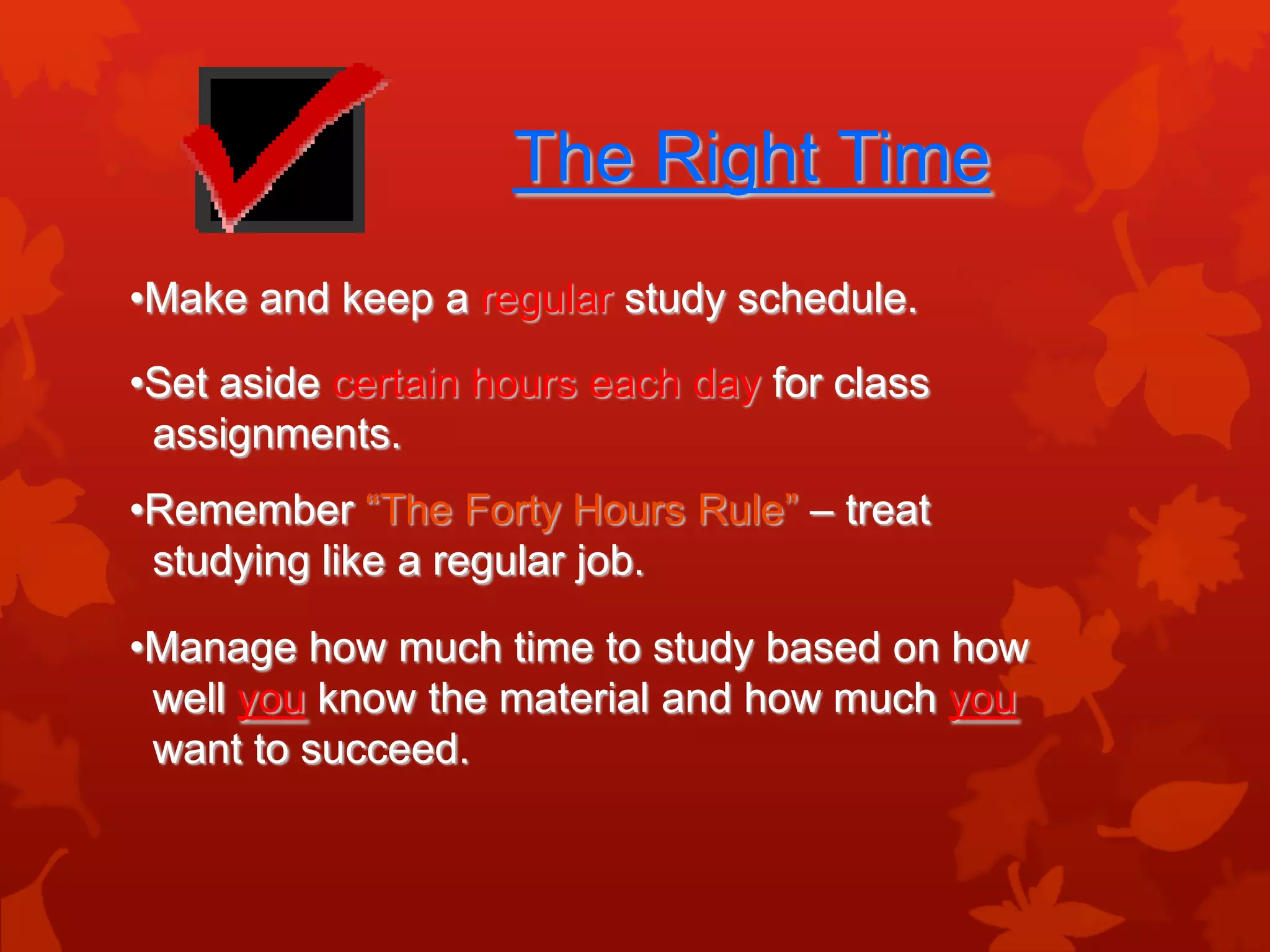 The Right Time
•Make and keep a regular study schedule.

•Set aside certain hours each day for class
 assignments.
•Remember “The Forty Hours Rule” – treat
 studying like a regular job.

•Manage how much time to study based on how
 well you know the material and how much you
 want to succeed.
 