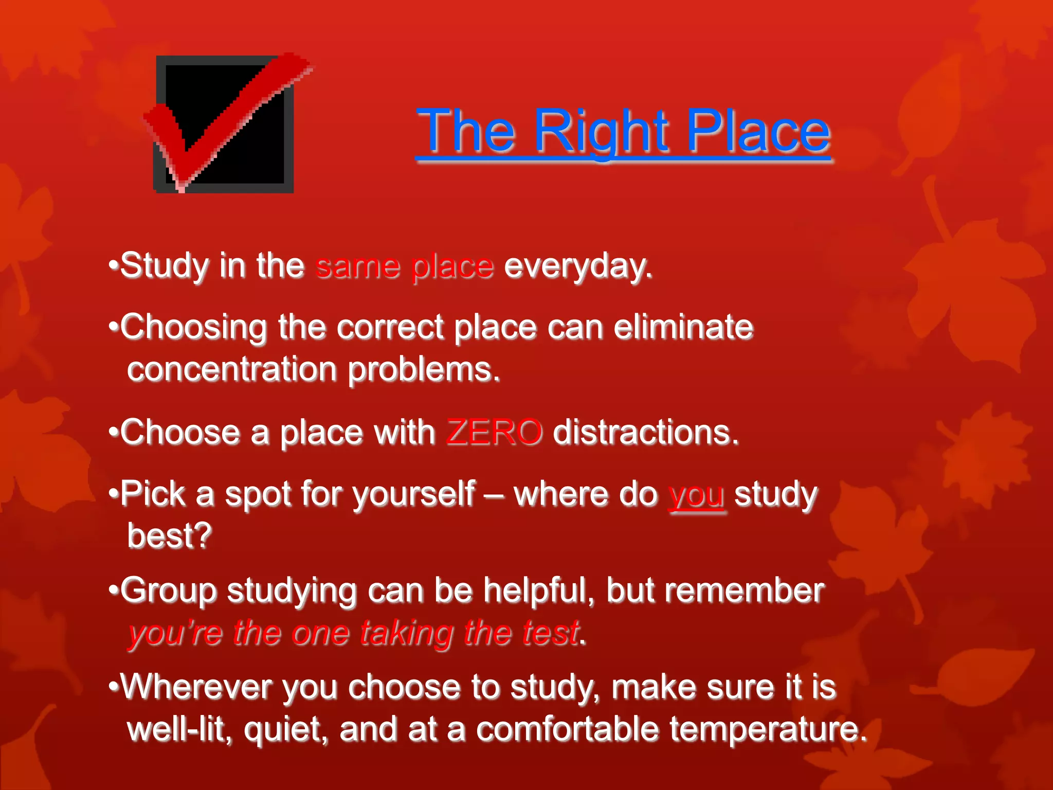 The Right Place

•Study in the same place everyday.
•Choosing the correct place can eliminate
 concentration problems.
•Choose a place with ZERO distractions.
•Pick a spot for yourself – where do you study
 best?
•Group studying can be helpful, but remember
 you’re the one taking the test.
•Wherever you choose to study, make sure it is
 well-lit, quiet, and at a comfortable temperature.
 