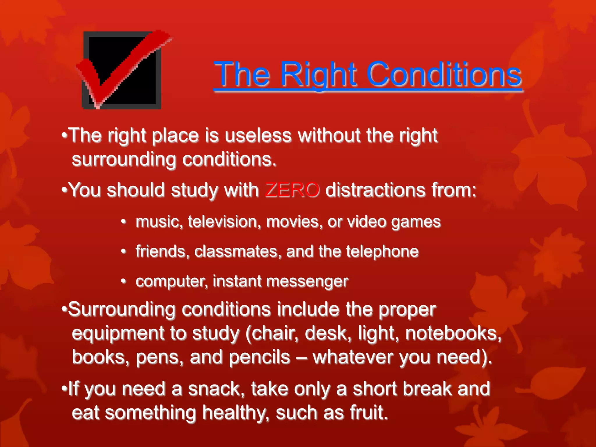 The Right Conditions
•The right place is useless without the right
 surrounding conditions.
•You should study with ZERO distractions from:
       • music, television, movies, or video games
       • friends, classmates, and the telephone
       • computer, instant messenger
•Surrounding conditions include the proper
 equipment to study (chair, desk, light, notebooks,
 books, pens, and pencils – whatever you need).
•If you need a snack, take only a short break and
  eat something healthy, such as fruit.
 