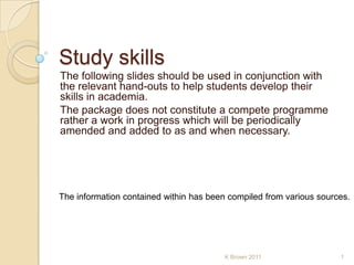 Study skills
The following slides should be used in conjunction with
the relevant hand-outs to help students develop their
skills in academia.
The package does not constitute a compete programme
rather a work in progress which will be periodically
amended and added to as and when necessary.

The information contained within has been compiled from various sources.

K Brown 2011

1

 
