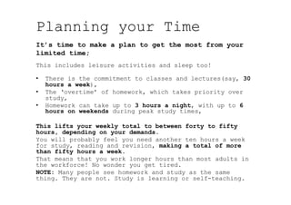 Planning your Time
This includes leisure activities and sleep too!
•  There is the commitment to classes and lectures(say, 30
hours a week),
•  The ‘overtime’ of homework, which takes priority over
study,
•  Homework can take up to 3 hours a night, with up to 6
hours on weekends during peak study times,
This lifts your weekly total to between forty to fifty
hours, depending on your demands.
You will probably feel you need another ten hours a week
for study, reading and revision, making a total of more
than fifty hours a week.
That means that you work longer hours than most adults in
the workforce! No wonder you get tired.
NOTE: Many people see homework and study as the same
thing. They are not. Study is learning or self-teaching.
It’s time to make a plan to get the most from your
limited time;
 