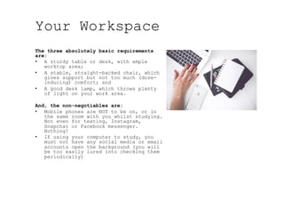 Your Workspace
The three absolutely basic requirements
are:
•  A sturdy table or desk, with ample
worktop area;
•  A stable, straight-backed chair, which
gives support but not too much (doze-
inducing) comfort; and
•  A good desk lamp, which throws plenty
of light on your work area.
And, the non-negotiables are:
•  Mobile phones are NOT to be on, or in
the same room with you whilst studying.
Not even for texting, Instagram,
Snapchat or Facebook messenger.
Nothing!
•  If using your computer to study, you
must not have any social media or email
accounts open the background (you will
be too easily lured into checking them
periodically)
 
