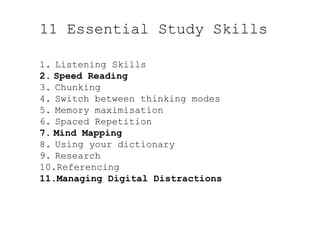 11 Essential Study Skills
1.  Listening Skills
2.  Speed Reading
3.  Chunking
4.  Switch between thinking modes
5.  Memory maximisation
6.  Spaced Repetition
7.  Mind Mapping
8.  Using your dictionary
9.  Research
10. Referencing
11. Managing Digital Distractions
 