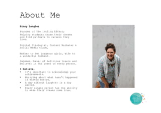 About Me
Binny Langler
Founder of The Inkling Effect;
Helping students chase their dreams
and find pathways to careers they
love.
Digital Strategist, Content Marketer &
Social Media Coach.
Mother to two gorgeous girls, wife to
a wonderful husband.
Swimmer, baker of delicious treats and
believer in the power of every person.
I believe…
•  It’s important to acknowledge your
achievements.
•  Worrying about what hasn’t happened
is wasted energy.
•  A day without laughter is a day
wasted.
•  Every single person has the ability
to make their dreams come true.
 