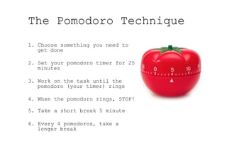 The Pomodoro Technique
1.  Choose something you need to
get done
2. Set your pomodoro timer for 25
minutes
3. Work on the task until the
pomodoro (your timer) rings
4. When the pomodoro rings, STOP!
5. Take a short break 5 minute
6. Every 4 pomodoros, take a
longer break
 