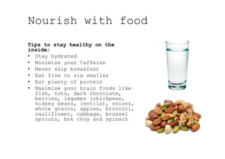 Nourish with food
Tips to stay healthy on the
inside:
•  Stay hydrated
•  Minimise your Caffeine
•  Never skip breakfast
•  Eat five to six smaller
•  Eat plenty of protein
•  Maximise your brain foods like
fish, nuts, dark chocolate,
berries, legumes (chickpeas,
kidney beans, lentils), onions,
whole grains, apples, broccoli,
cauliflower, cabbage, brussel
sprouts, bok choy and spinach
 