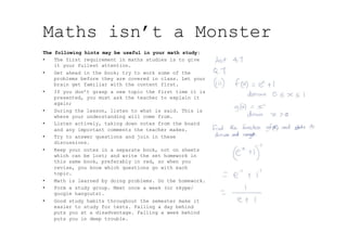 Maths isn’t a Monster
The following hints may be useful in your math study:
•  The first requirement in maths studies is to give
it your fullest attention.
•  Get ahead in the book; try to work some of the
problems before they are covered in class. Let your
brain get familiar with the content first.
•  If you don’t grasp a new topic the first time it is
presented, you must ask the teacher to explain it
again;
•  During the lesson, listen to what is said. This is
where your understanding will come from.
•  Listen actively, taking down notes from the board
and any important comments the teacher makes.
•  Try to answer questions and join in these
discussions.
•  Keep your notes in a separate book, not on sheets
which can be lost; and write the set homework in
this same book, preferably in red, so when you
revise, you know which questions go with each
topic.
•  Math is learned by doing problems. Do the homework.
•  Form a study group. Meet once a week (or skype/
google hangouts).
•  Good study habits throughout the semester make it
easier to study for tests. Falling a day behind
puts you at a disadvantage. Falling a week behind
puts you in deep trouble.
 