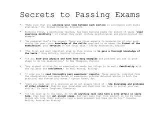 Secrets to Passing Exams
•  ‘Make sure that you allocate your time between each section in accordance with marks
available.’ Dr. Graham Richards, Economics
•  Michelle Foran, a psychology teacher, has been marking exams for almost 15 years ‘read
questions mindfully - if rushed they might confuse psychological and physiological for
example’
•  ‘Be prepared that’s the answer. There are three aspects to preparation of your work
during the year: your knowledge of the skills required in an exam; the format of the
examination; your revision in the final days.’ Lesley Hardcastle, English
•  ‘The first and most important step in this course is to gain a thorough knowledge of
the texts.’ Doug McCurry, English Literature
•  ‘If you know your physics and have done many examples and problems you are in good
shape to do the examination.’ Dr Max Thompson, Physics
•  ‘Any student sitting for an examination needs two things to do well: familiarity with
the syllabus and confidence.’ Dr Neil Murray, Biology
•  ‘I urge you to read thoroughly past examiners’ reports. These reports, compiled from
the observations and experiences of examiners, provide detailed advice in both the
practical and theoretical areas.’ Lynton Oaten, Art
•  ‘Have you made use of a resource we do not always think of — the knowledge and problems
of other students? Sharing your knowledge and questions can help to polish your own
skills.’ Dr Peter Tregloan, Chemistry
•  ‘In the lead up to the exam, do not do anything rash like have a love affair or leave
home. Stay busy but get enough sleep. And rest easy that this subject is run by human
beings who love their subject, love a good argument and hope you do too.’ Suzanne
Mellor, Australian History
 