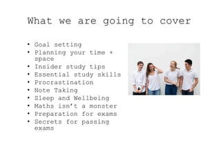 What we are going to cover
•  Goal setting
•  Planning your time +
space
•  Insider study tips
•  Essential study skills
•  Procrastination
•  Note Taking
•  Sleep and Wellbeing
•  Maths isn’t a monster
•  Preparation for exams
•  Secrets for passing
exams
 