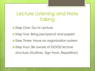 Lecture Listening and Note
             Taking
 Step   One: Go to Lecture

 Step   Two: Bring pen/pencil and paper!

 Step   Three: Have an organization system

 Step   Four: Be aware of GOOD lecture
 structure (Outlines, Sign Posts, Repetition)
 