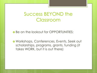 Success BEYOND the
             Classroom

 Be   on the lookout for OPPORTUNITIES:

 Workshops, Conferences, Events, Seek out
 scholarships, programs, grants, funding (it
 takes WORK, but it is out there)
 