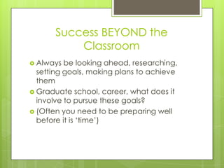 Success BEYOND the
           Classroom
 Always  be looking ahead, researching,
  setting goals, making plans to achieve
  them
 Graduate school, career, what does it
  involve to pursue these goals?
 (Often you need to be preparing well
  before it is „time‟)
 