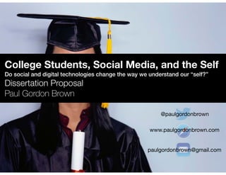 College Students, Social Media, and the Self 
Do social and digital technologies change the way we understand our “self?” 
Dissertation Proposal 
Paul Gordon Brown 
@paulgordonbrown 
www.paulgordonbrown.com 
paulgordonbrown@gmail.com 
 