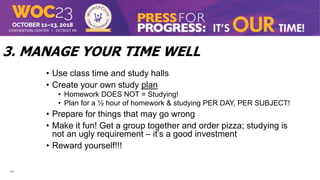 11
3. MANAGE YOUR TIME WELL
• Use class time and study halls
• Create your own study plan
• Homework DOES NOT = Studying!
• Plan for a ½ hour of homework & studying PER DAY, PER SUBJECT!
• Prepare for things that may go wrong
• Make it fun! Get a group together and order pizza; studying is
not an ugly requirement – it’s a good investment
• Reward yourself!!!
 