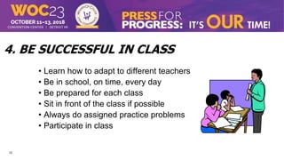 12
4. BE SUCCESSFUL IN CLASS
• Learn how to adapt to different teachers
• Be in school, on time, every day
• Be prepared for each class
• Sit in front of the class if possible
• Always do assigned practice problems
• Participate in class
 