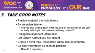 13
5. TAKE GOOD NOTES
• Preview material the night before
• Be an active listener
• Are you only writing down what you see on this screen or are you
actually listening to the information being relayed?
• Recognize important information
• Get lecture notes if you are absent
• Create a mind map, make flash cards, use mnemonics
• Go over your notes as soon as possible
• Rewrite if necessary
 
