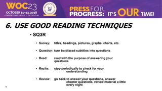 14
6. USE GOOD READING TECHNIQUES
• SQ3R
• Survey: titles, headings, pictures, graphs, charts, etc.
• Question: turn boldfaced subtitles into questions
• Read: read with the purpose of answering your
questions
• Recite: stop periodically to check for your
understanding
• Review: go back to answer your questions, answer
chapter questions, review material a little
every night
 