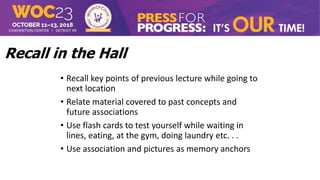 Recall in the Hall
• Recall key points of previous lecture while going to
next location
• Relate material covered to past concepts and
future associations
• Use flash cards to test yourself while waiting in
lines, eating, at the gym, doing laundry etc. . .
• Use association and pictures as memory anchors
 