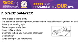 16
7. STUDY SMARTER
• Find a good place to study
• Get started on something easier, don’t save the most difficult assignment for last!
• Know your learning style
• Organize your study time
• Know HOW to study
• Use tricks to help you memorize information
• Use humour!
• Write a song or use mnemonics
 