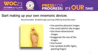 Start making up your own mnemonic devices
Recommended: Breakthrough Learning (1995) by Scott Bornstein
• Use positive pleasant images
• Use vivid colorful silly images
• Use three-dimensional
images
• Exaggerate the size of the
images
• Use humor
• Use symbols (traffic lights,
pointing finger)
17
 
