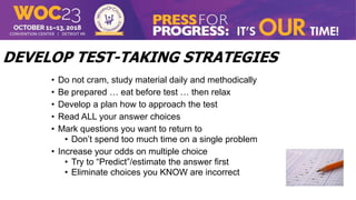 DEVELOP TEST-TAKING STRATEGIES
• Do not cram, study material daily and methodically
• Be prepared … eat before test … then relax
• Develop a plan how to approach the test
• Read ALL your answer choices
• Mark questions you want to return to
• Don’t spend too much time on a single problem
• Increase your odds on multiple choice
• Try to “Predict”/estimate the answer first
• Eliminate choices you KNOW are incorrect
 