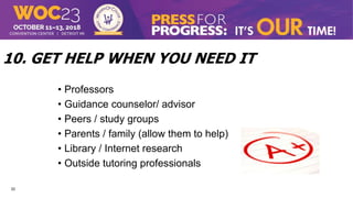 22
10. GET HELP WHEN YOU NEED IT
• Professors
• Guidance counselor/ advisor
• Peers / study groups
• Parents / family (allow them to help)
• Library / Internet research
• Outside tutoring professionals
 