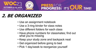 2. BE ORGANIZED
• Use an assignment notebook
• Use a 3-ring binder for class notes
• Use different folders for each class
• Have phone numbers for classmates; find out
what you’re missing
• Keep your study zone and backpack neat
• Get organized before going to bed
• Pick 1 day/week to reorganize yourself
 