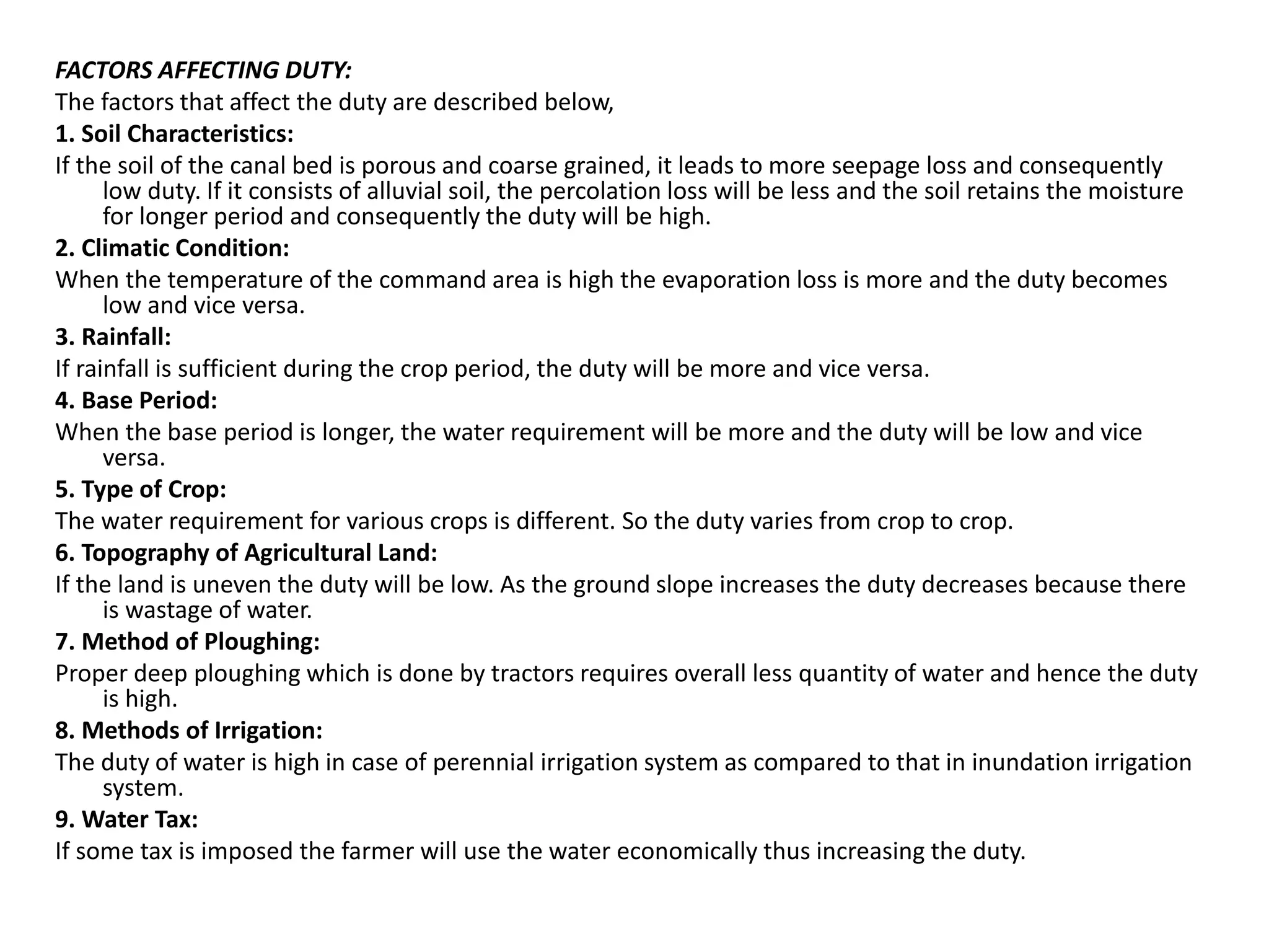 FACTORS AFFECTING DUTY:
The factors that affect the duty are described below,
1. Soil Characteristics:
If the soil of the canal bed is porous and coarse grained, it leads to more seepage loss and consequently
low duty. If it consists of alluvial soil, the percolation loss will be less and the soil retains the moisture
for longer period and consequently the duty will be high.
2. Climatic Condition:
When the temperature of the command area is high the evaporation loss is more and the duty becomes
low and vice versa.
3. Rainfall:
If rainfall is sufficient during the crop period, the duty will be more and vice versa.
4. Base Period:
When the base period is longer, the water requirement will be more and the duty will be low and vice
versa.
5. Type of Crop:
The water requirement for various crops is different. So the duty varies from crop to crop.
6. Topography of Agricultural Land:
If the land is uneven the duty will be low. As the ground slope increases the duty decreases because there
is wastage of water.
7. Method of Ploughing:
Proper deep ploughing which is done by tractors requires overall less quantity of water and hence the duty
is high.
8. Methods of Irrigation:
The duty of water is high in case of perennial irrigation system as compared to that in inundation irrigation
system.
9. Water Tax:
If some tax is imposed the farmer will use the water economically thus increasing the duty.
 