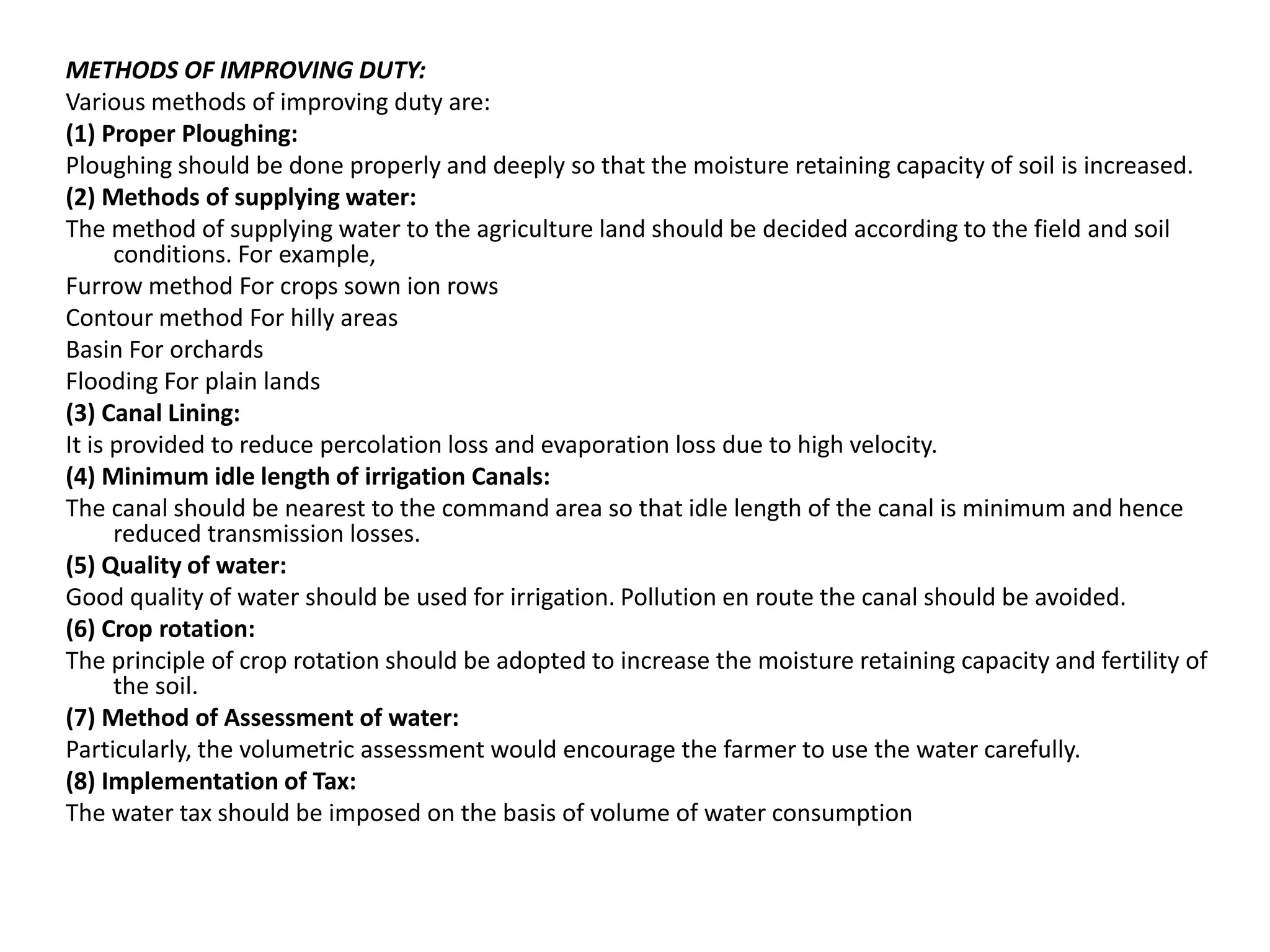 METHODS OF IMPROVING DUTY:
Various methods of improving duty are:
(1) Proper Ploughing:
Ploughing should be done properly and deeply so that the moisture retaining capacity of soil is increased.
(2) Methods of supplying water:
The method of supplying water to the agriculture land should be decided according to the field and soil
conditions. For example,
Furrow method For crops sown ion rows
Contour method For hilly areas
Basin For orchards
Flooding For plain lands
(3) Canal Lining:
It is provided to reduce percolation loss and evaporation loss due to high velocity.
(4) Minimum idle length of irrigation Canals:
The canal should be nearest to the command area so that idle length of the canal is minimum and hence
reduced transmission losses.
(5) Quality of water:
Good quality of water should be used for irrigation. Pollution en route the canal should be avoided.
(6) Crop rotation:
The principle of crop rotation should be adopted to increase the moisture retaining capacity and fertility of
the soil.
(7) Method of Assessment of water:
Particularly, the volumetric assessment would encourage the farmer to use the water carefully.
(8) Implementation of Tax:
The water tax should be imposed on the basis of volume of water consumption
 