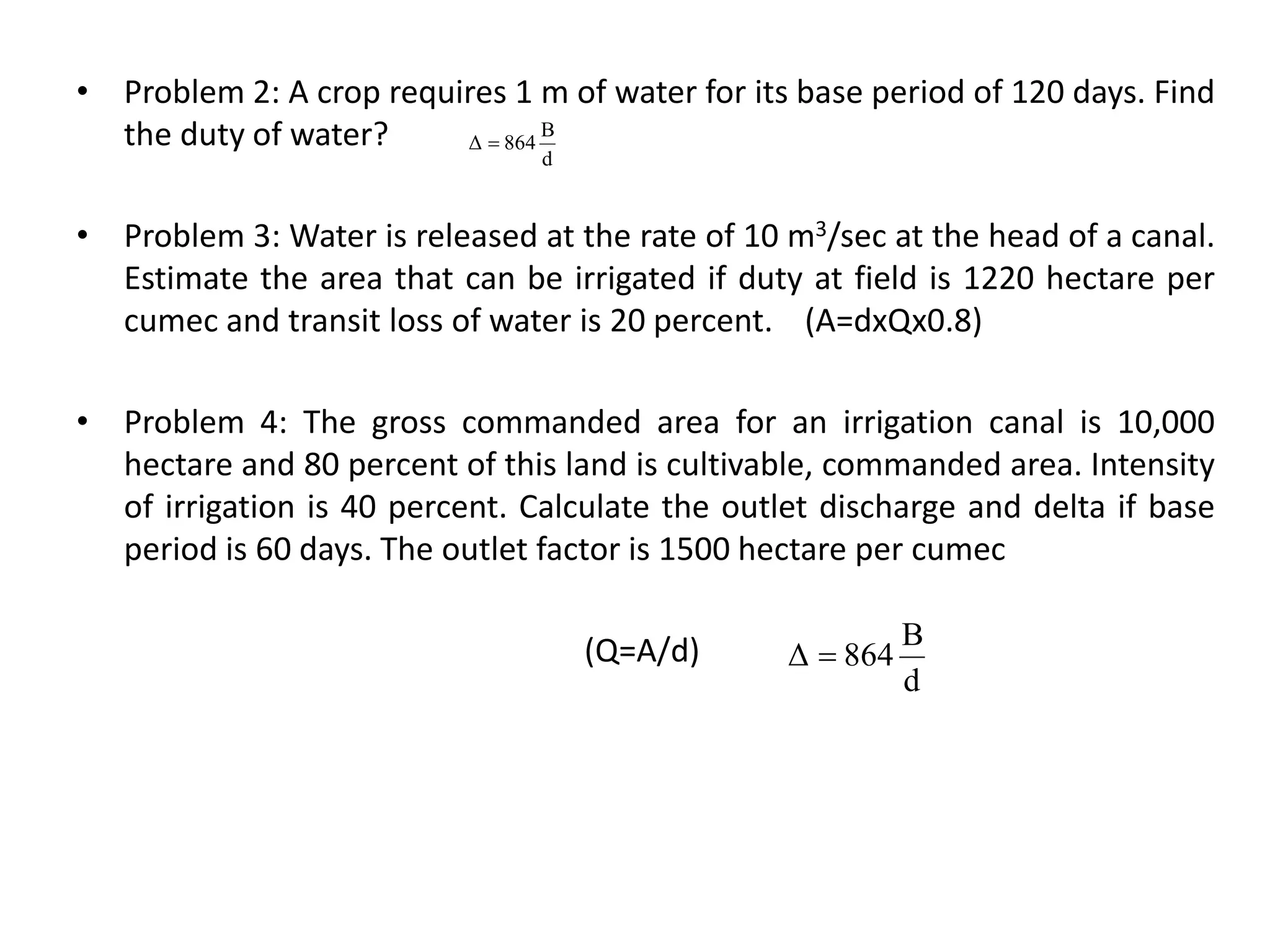 • Problem 2: A crop requires 1 m of water for its base period of 120 days. Find
the duty of water?
• Problem 3: Water is released at the rate of 10 m3/sec at the head of a canal.
Estimate the area that can be irrigated if duty at field is 1220 hectare per
cumec and transit loss of water is 20 percent. (A=dxQx0.8)
• Problem 4: The gross commanded area for an irrigation canal is 10,000
hectare and 80 percent of this land is cultivable, commanded area. Intensity
of irrigation is 40 percent. Calculate the outlet discharge and delta if base
period is 60 days. The outlet factor is 1500 hectare per cumec
(Q=A/d)
d
B
864
Δ 
d
B
864
Δ 
 