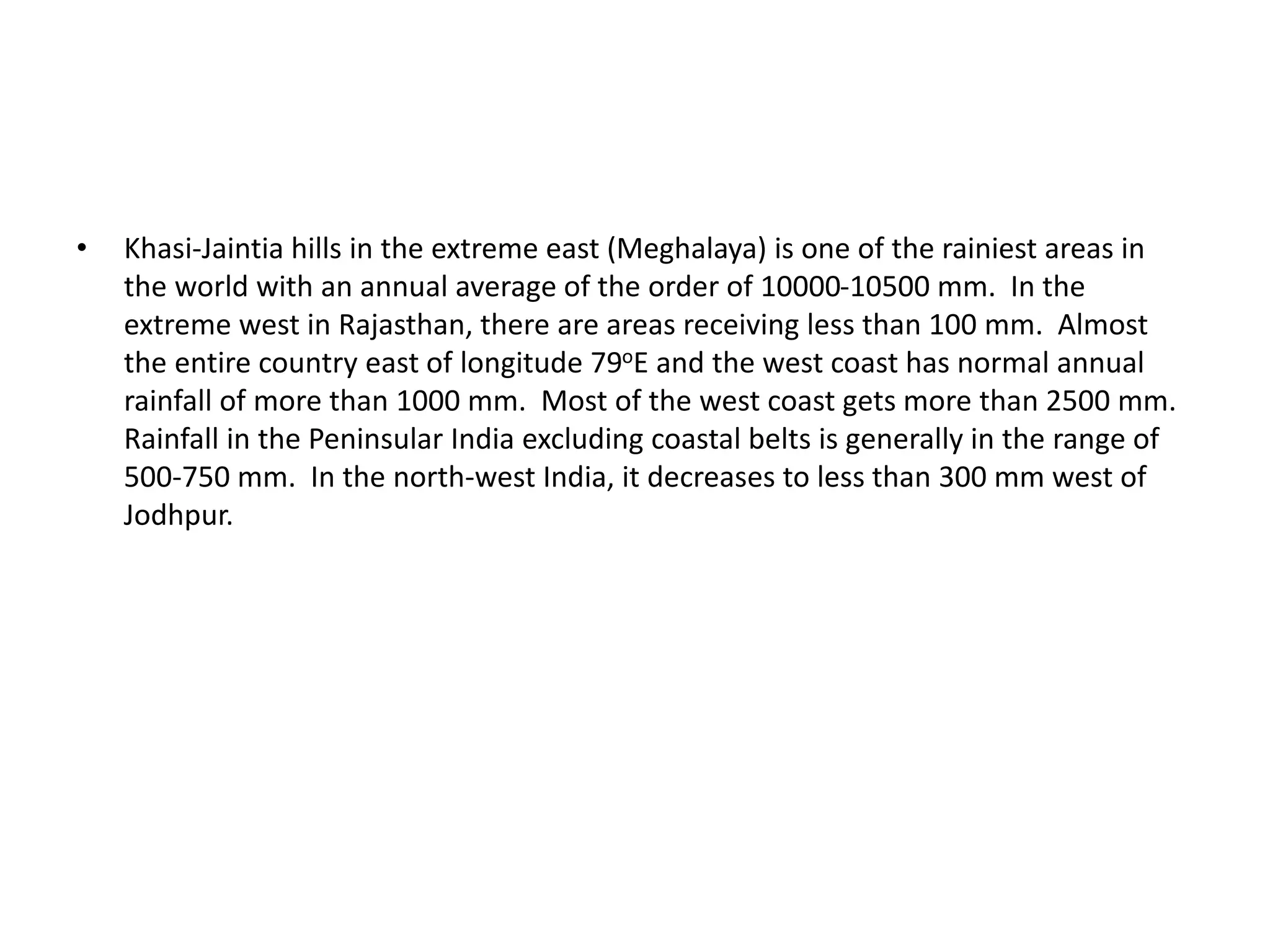 • Khasi-Jaintia hills in the extreme east (Meghalaya) is one of the rainiest areas in
the world with an annual average of the order of 10000-10500 mm. In the
extreme west in Rajasthan, there are areas receiving less than 100 mm. Almost
the entire country east of longitude 79oE and the west coast has normal annual
rainfall of more than 1000 mm. Most of the west coast gets more than 2500 mm.
Rainfall in the Peninsular India excluding coastal belts is generally in the range of
500-750 mm. In the north-west India, it decreases to less than 300 mm west of
Jodhpur.
 