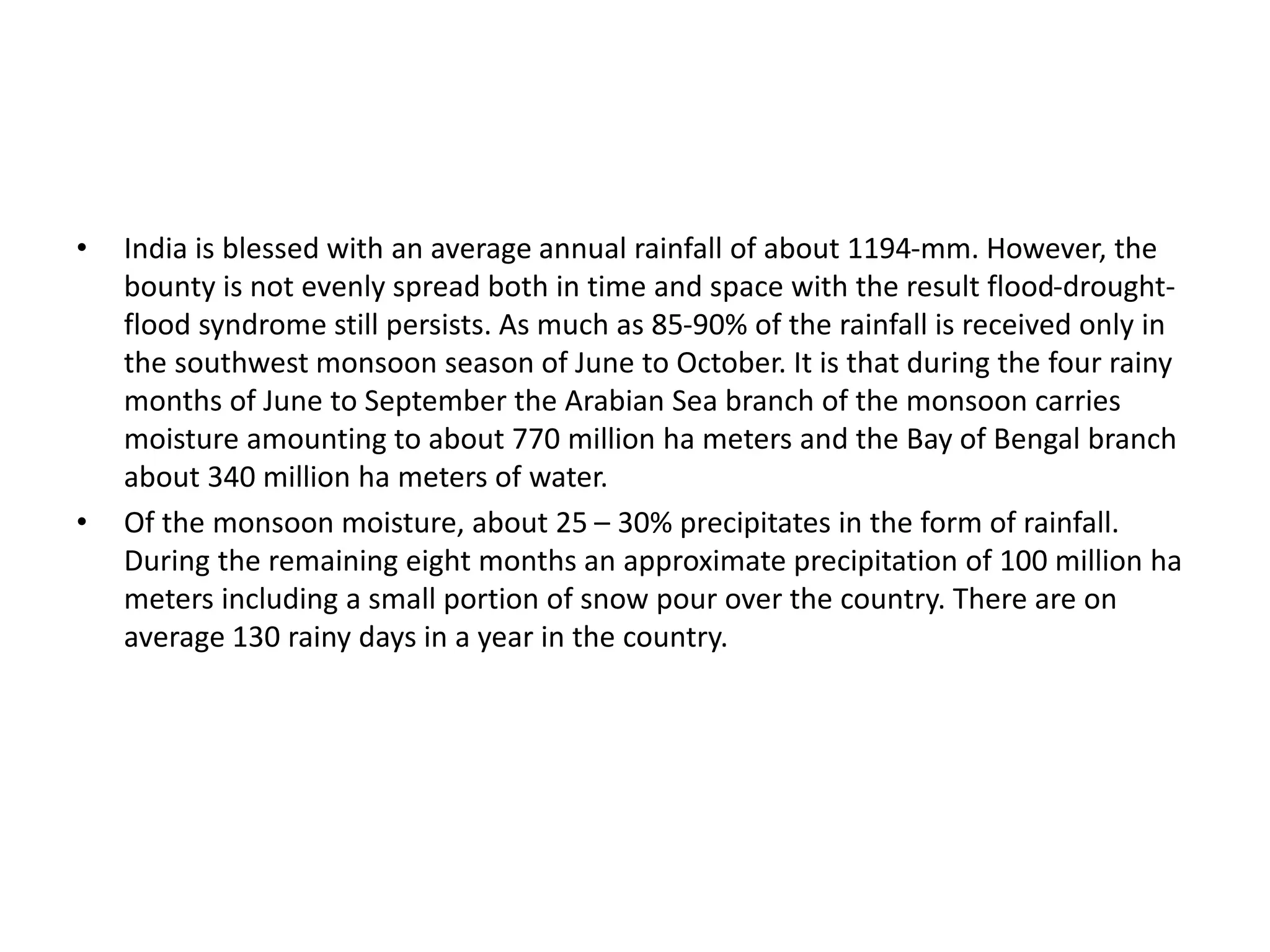 • India is blessed with an average annual rainfall of about 1194-mm. However, the
bounty is not evenly spread both in time and space with the result flood-drought-
flood syndrome still persists. As much as 85-90% of the rainfall is received only in
the southwest monsoon season of June to October. It is that during the four rainy
months of June to September the Arabian Sea branch of the monsoon carries
moisture amounting to about 770 million ha meters and the Bay of Bengal branch
about 340 million ha meters of water.
• Of the monsoon moisture, about 25 – 30% precipitates in the form of rainfall.
During the remaining eight months an approximate precipitation of 100 million ha
meters including a small portion of snow pour over the country. There are on
average 130 rainy days in a year in the country.
 