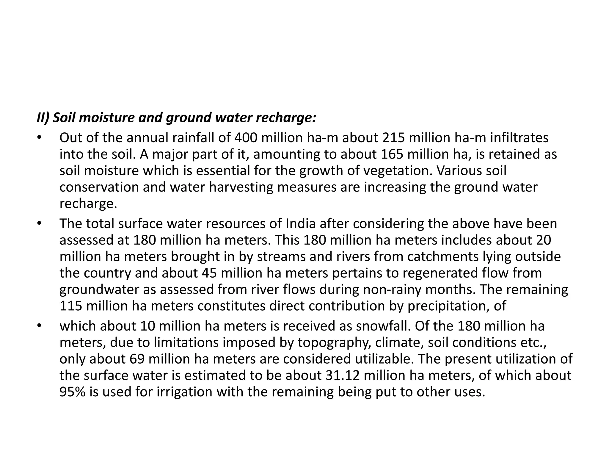 II) Soil moisture and ground water recharge:
• Out of the annual rainfall of 400 million ha-m about 215 million ha-m infiltrates
into the soil. A major part of it, amounting to about 165 million ha, is retained as
soil moisture which is essential for the growth of vegetation. Various soil
conservation and water harvesting measures are increasing the ground water
recharge.
• The total surface water resources of India after considering the above have been
assessed at 180 million ha meters. This 180 million ha meters includes about 20
million ha meters brought in by streams and rivers from catchments lying outside
the country and about 45 million ha meters pertains to regenerated flow from
groundwater as assessed from river flows during non-rainy months. The remaining
115 million ha meters constitutes direct contribution by precipitation, of
• which about 10 million ha meters is received as snowfall. Of the 180 million ha
meters, due to limitations imposed by topography, climate, soil conditions etc.,
only about 69 million ha meters are considered utilizable. The present utilization of
the surface water is estimated to be about 31.12 million ha meters, of which about
95% is used for irrigation with the remaining being put to other uses.
 