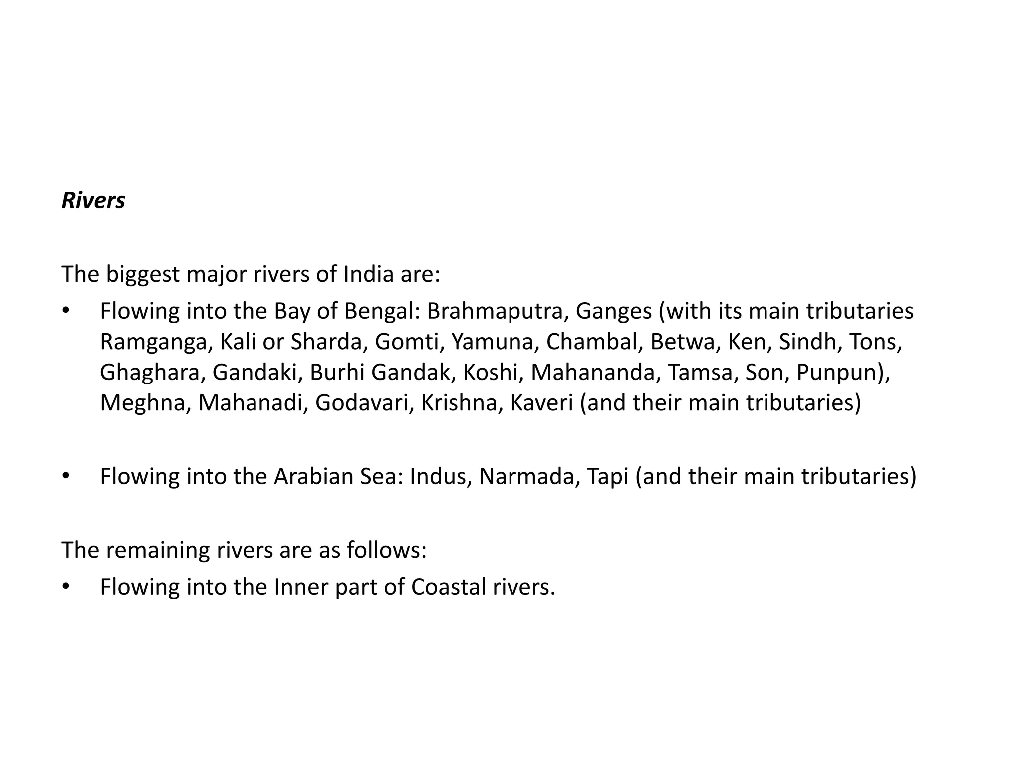 Rivers
The biggest major rivers of India are:
• Flowing into the Bay of Bengal: Brahmaputra, Ganges (with its main tributaries
Ramganga, Kali or Sharda, Gomti, Yamuna, Chambal, Betwa, Ken, Sindh, Tons,
Ghaghara, Gandaki, Burhi Gandak, Koshi, Mahananda, Tamsa, Son, Punpun),
Meghna, Mahanadi, Godavari, Krishna, Kaveri (and their main tributaries)
• Flowing into the Arabian Sea: Indus, Narmada, Tapi (and their main tributaries)
The remaining rivers are as follows:
• Flowing into the Inner part of Coastal rivers.
 