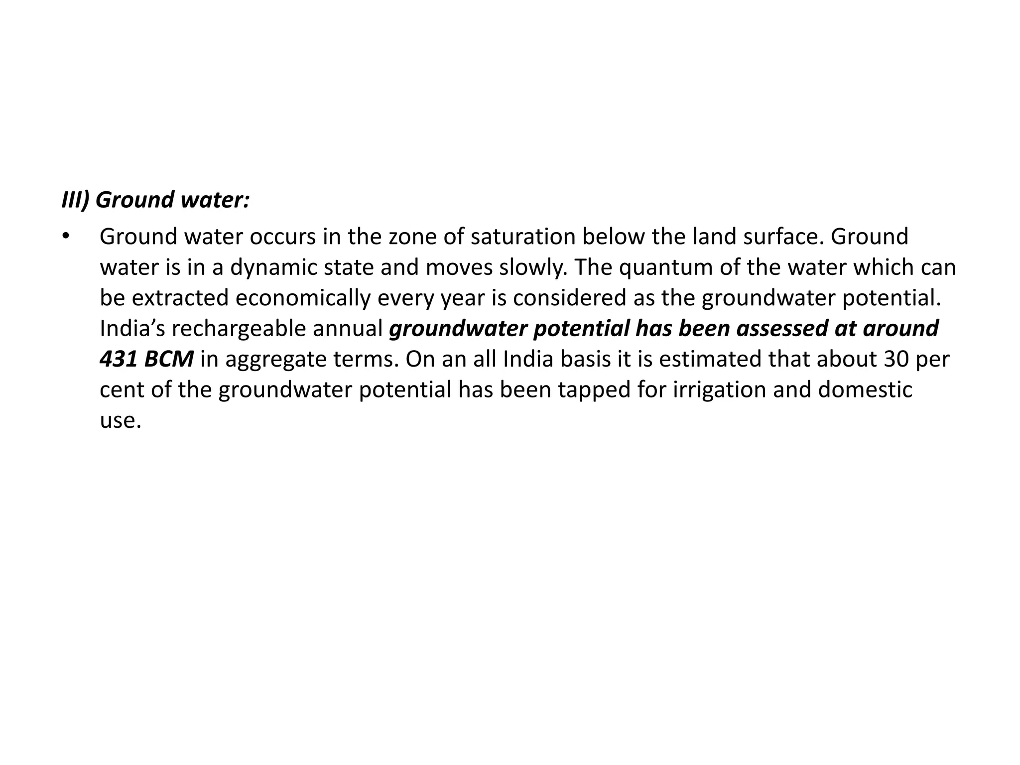 III) Ground water:
• Ground water occurs in the zone of saturation below the land surface. Ground
water is in a dynamic state and moves slowly. The quantum of the water which can
be extracted economically every year is considered as the groundwater potential.
India’s rechargeable annual groundwater potential has been assessed at around
431 BCM in aggregate terms. On an all India basis it is estimated that about 30 per
cent of the groundwater potential has been tapped for irrigation and domestic
use.
 