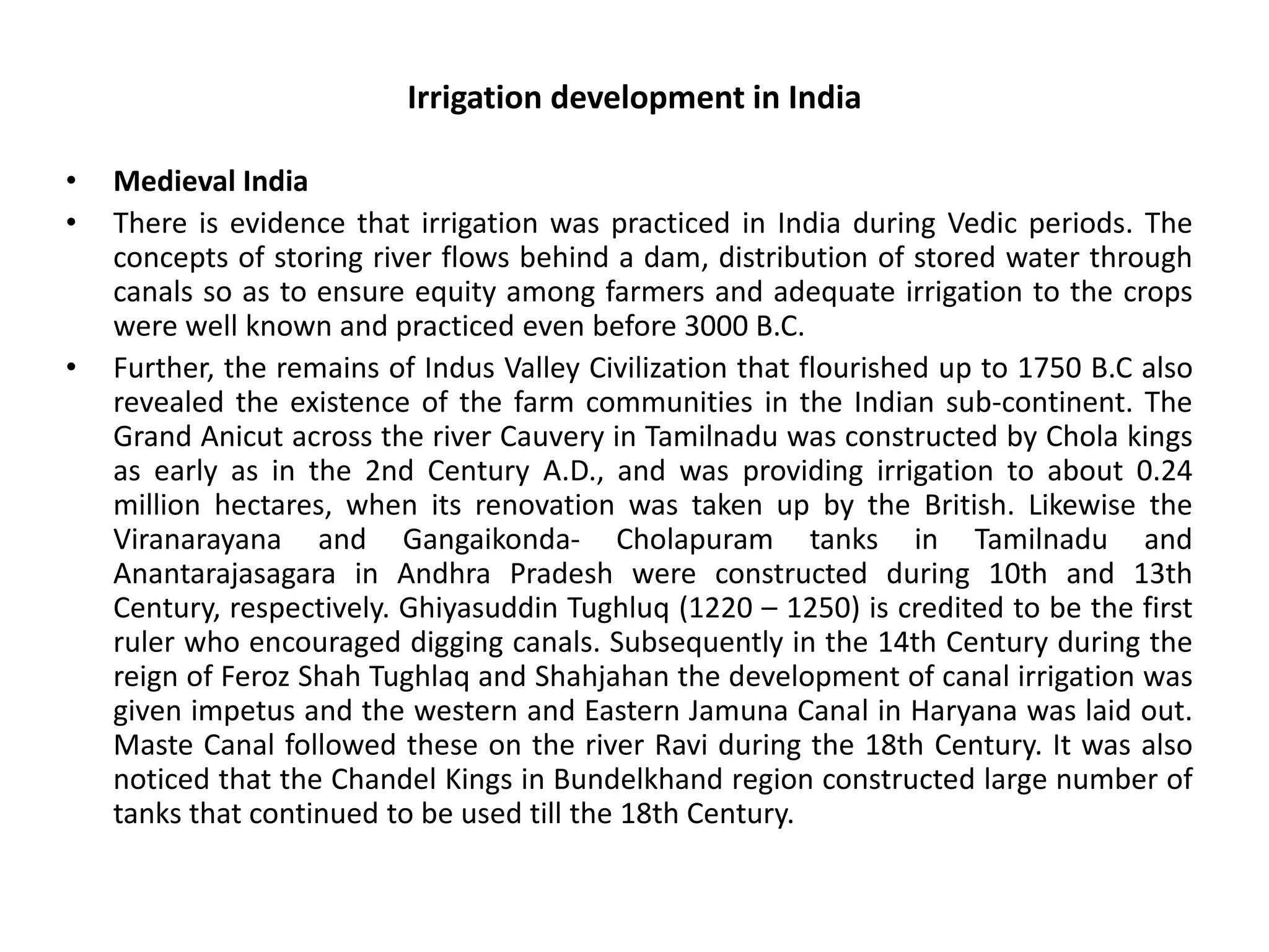 Irrigation development in India
• Medieval India
• There is evidence that irrigation was practiced in India during Vedic periods. The
concepts of storing river flows behind a dam, distribution of stored water through
canals so as to ensure equity among farmers and adequate irrigation to the crops
were well known and practiced even before 3000 B.C.
• Further, the remains of Indus Valley Civilization that flourished up to 1750 B.C also
revealed the existence of the farm communities in the Indian sub-continent. The
Grand Anicut across the river Cauvery in Tamilnadu was constructed by Chola kings
as early as in the 2nd Century A.D., and was providing irrigation to about 0.24
million hectares, when its renovation was taken up by the British. Likewise the
Viranarayana and Gangaikonda- Cholapuram tanks in Tamilnadu and
Anantarajasagara in Andhra Pradesh were constructed during 10th and 13th
Century, respectively. Ghiyasuddin Tughluq (1220 – 1250) is credited to be the first
ruler who encouraged digging canals. Subsequently in the 14th Century during the
reign of Feroz Shah Tughlaq and Shahjahan the development of canal irrigation was
given impetus and the western and Eastern Jamuna Canal in Haryana was laid out.
Maste Canal followed these on the river Ravi during the 18th Century. It was also
noticed that the Chandel Kings in Bundelkhand region constructed large number of
tanks that continued to be used till the 18th Century.
 