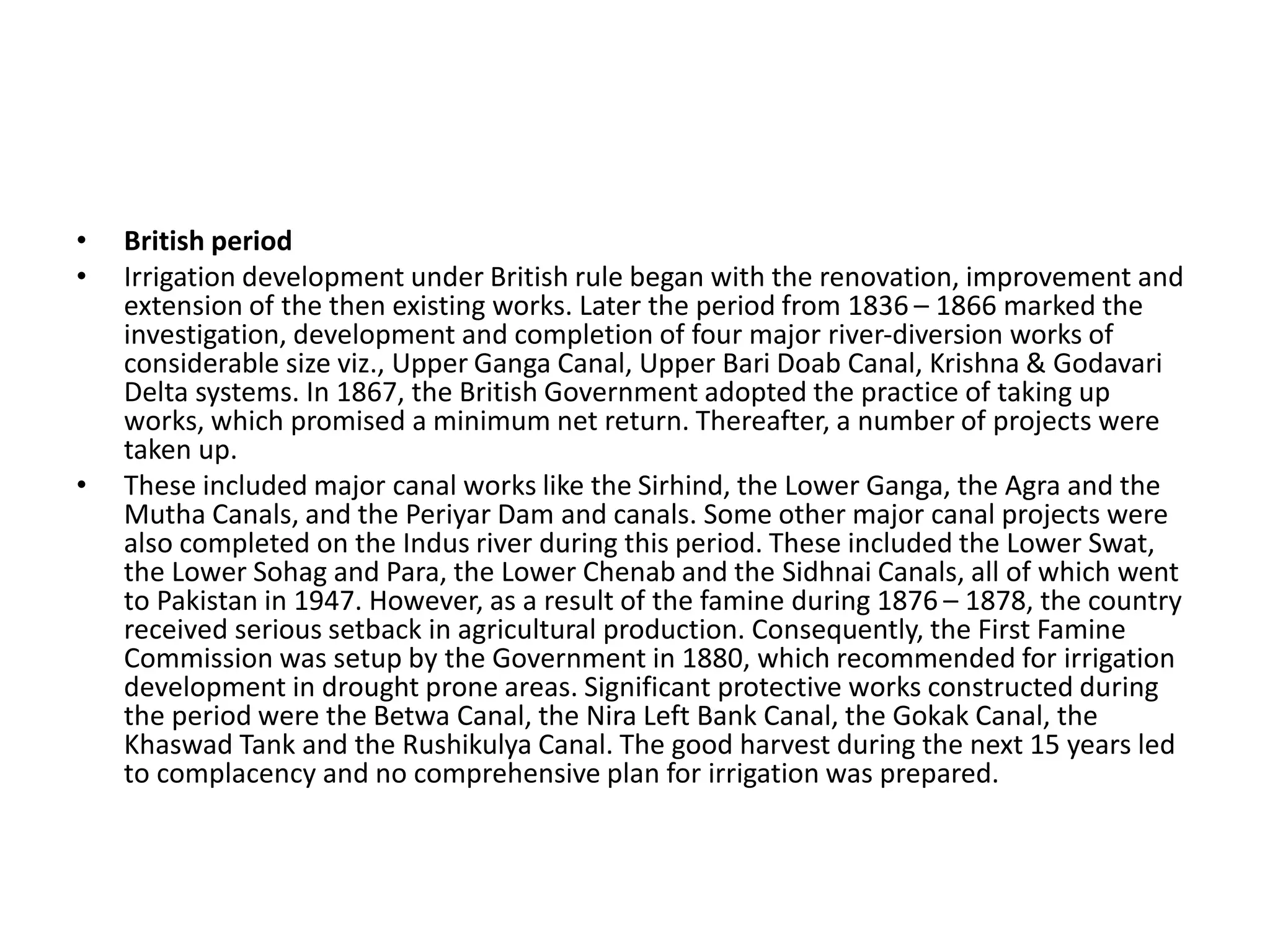 • British period
• Irrigation development under British rule began with the renovation, improvement and
extension of the then existing works. Later the period from 1836 – 1866 marked the
investigation, development and completion of four major river-diversion works of
considerable size viz., Upper Ganga Canal, Upper Bari Doab Canal, Krishna & Godavari
Delta systems. In 1867, the British Government adopted the practice of taking up
works, which promised a minimum net return. Thereafter, a number of projects were
taken up.
• These included major canal works like the Sirhind, the Lower Ganga, the Agra and the
Mutha Canals, and the Periyar Dam and canals. Some other major canal projects were
also completed on the Indus river during this period. These included the Lower Swat,
the Lower Sohag and Para, the Lower Chenab and the Sidhnai Canals, all of which went
to Pakistan in 1947. However, as a result of the famine during 1876 – 1878, the country
received serious setback in agricultural production. Consequently, the First Famine
Commission was setup by the Government in 1880, which recommended for irrigation
development in drought prone areas. Significant protective works constructed during
the period were the Betwa Canal, the Nira Left Bank Canal, the Gokak Canal, the
Khaswad Tank and the Rushikulya Canal. The good harvest during the next 15 years led
to complacency and no comprehensive plan for irrigation was prepared.
 