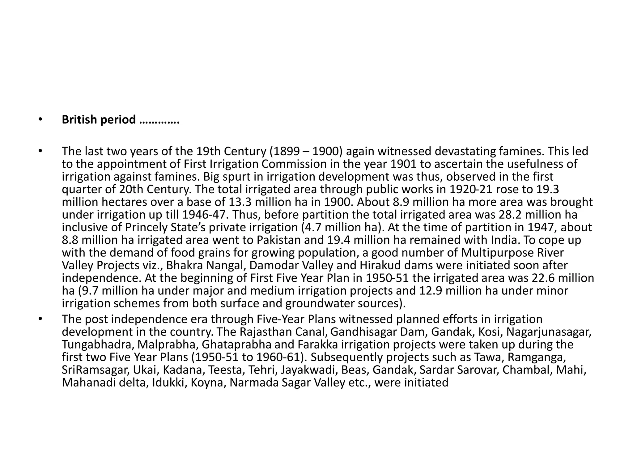 • British period ………….
• The last two years of the 19th Century (1899 – 1900) again witnessed devastating famines. This led
to the appointment of First Irrigation Commission in the year 1901 to ascertain the usefulness of
irrigation against famines. Big spurt in irrigation development was thus, observed in the first
quarter of 20th Century. The total irrigated area through public works in 1920-21 rose to 19.3
million hectares over a base of 13.3 million ha in 1900. About 8.9 million ha more area was brought
under irrigation up till 1946-47. Thus, before partition the total irrigated area was 28.2 million ha
inclusive of Princely State’s private irrigation (4.7 million ha). At the time of partition in 1947, about
8.8 million ha irrigated area went to Pakistan and 19.4 million ha remained with India. To cope up
with the demand of food grains for growing population, a good number of Multipurpose River
Valley Projects viz., Bhakra Nangal, Damodar Valley and Hirakud dams were initiated soon after
independence. At the beginning of First Five Year Plan in 1950-51 the irrigated area was 22.6 million
ha (9.7 million ha under major and medium irrigation projects and 12.9 million ha under minor
irrigation schemes from both surface and groundwater sources).
• The post independence era through Five-Year Plans witnessed planned efforts in irrigation
development in the country. The Rajasthan Canal, Gandhisagar Dam, Gandak, Kosi, Nagarjunasagar,
Tungabhadra, Malprabha, Ghataprabha and Farakka irrigation projects were taken up during the
first two Five Year Plans (1950-51 to 1960-61). Subsequently projects such as Tawa, Ramganga,
SriRamsagar, Ukai, Kadana, Teesta, Tehri, Jayakwadi, Beas, Gandak, Sardar Sarovar, Chambal, Mahi,
Mahanadi delta, Idukki, Koyna, Narmada Sagar Valley etc., were initiated
 