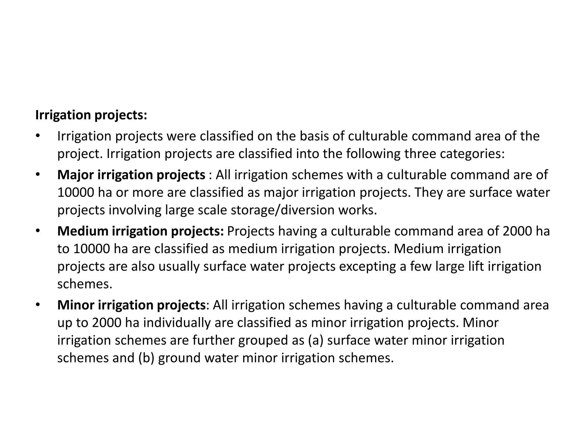 Irrigation projects:
• Irrigation projects were classified on the basis of culturable command area of the
project. Irrigation projects are classified into the following three categories:
• Major irrigation projects : All irrigation schemes with a culturable command are of
10000 ha or more are classified as major irrigation projects. They are surface water
projects involving large scale storage/diversion works.
• Medium irrigation projects: Projects having a culturable command area of 2000 ha
to 10000 ha are classified as medium irrigation projects. Medium irrigation
projects are also usually surface water projects excepting a few large lift irrigation
schemes.
• Minor irrigation projects: All irrigation schemes having a culturable command area
up to 2000 ha individually are classified as minor irrigation projects. Minor
irrigation schemes are further grouped as (a) surface water minor irrigation
schemes and (b) ground water minor irrigation schemes.
 