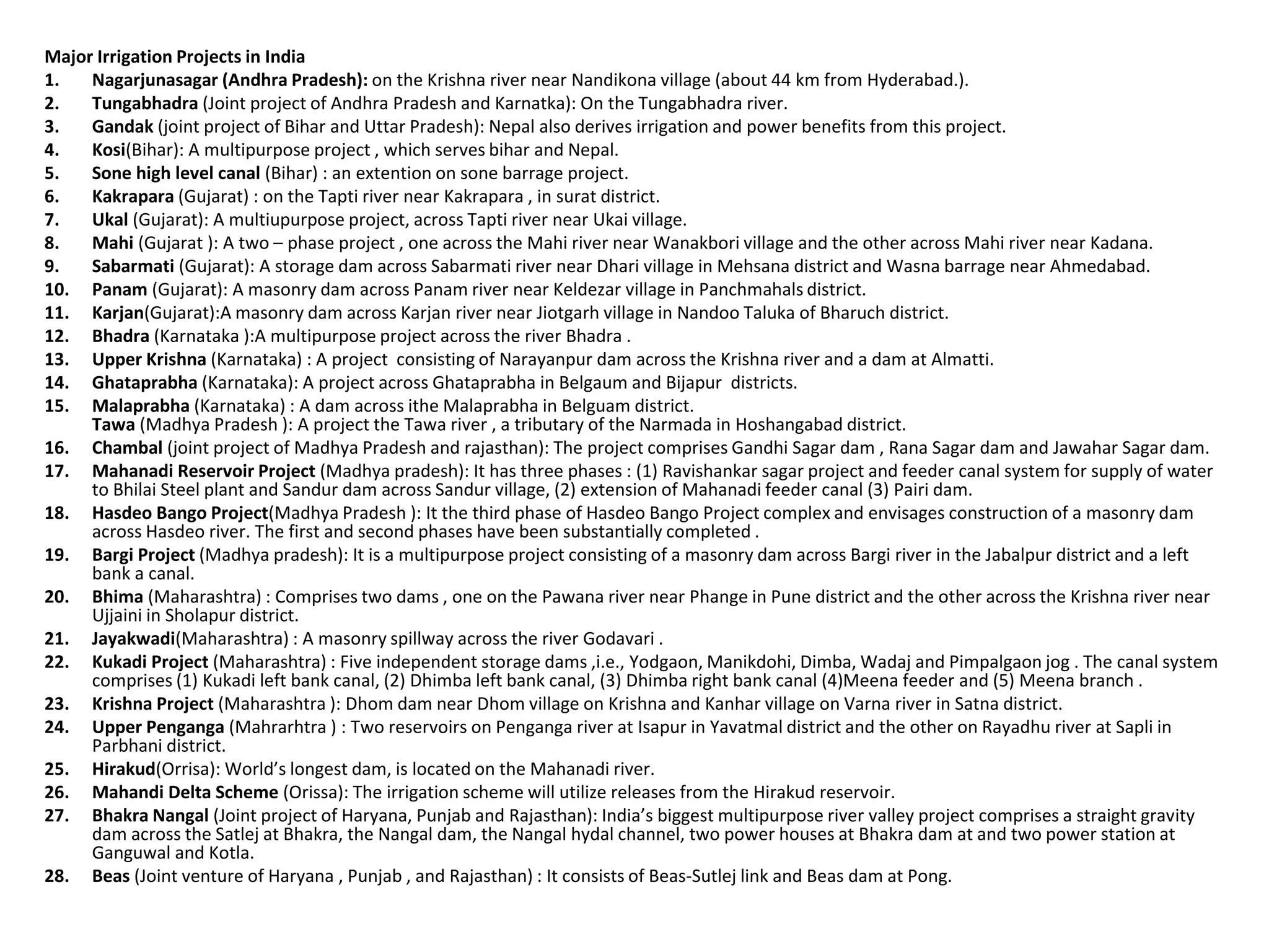 Major Irrigation Projects in India
1. Nagarjunasagar (Andhra Pradesh): on the Krishna river near Nandikona village (about 44 km from Hyderabad.).
2. Tungabhadra (Joint project of Andhra Pradesh and Karnatka): On the Tungabhadra river.
3. Gandak (joint project of Bihar and Uttar Pradesh): Nepal also derives irrigation and power benefits from this project.
4. Kosi(Bihar): A multipurpose project , which serves bihar and Nepal.
5. Sone high level canal (Bihar) : an extention on sone barrage project.
6. Kakrapara (Gujarat) : on the Tapti river near Kakrapara , in surat district.
7. Ukal (Gujarat): A multiupurpose project, across Tapti river near Ukai village.
8. Mahi (Gujarat ): A two – phase project , one across the Mahi river near Wanakbori village and the other across Mahi river near Kadana.
9. Sabarmati (Gujarat): A storage dam across Sabarmati river near Dhari village in Mehsana district and Wasna barrage near Ahmedabad.
10. Panam (Gujarat): A masonry dam across Panam river near Keldezar village in Panchmahals district.
11. Karjan(Gujarat):A masonry dam across Karjan river near Jiotgarh village in Nandoo Taluka of Bharuch district.
12. Bhadra (Karnataka ):A multipurpose project across the river Bhadra .
13. Upper Krishna (Karnataka) : A project consisting of Narayanpur dam across the Krishna river and a dam at Almatti.
14. Ghataprabha (Karnataka): A project across Ghataprabha in Belgaum and Bijapur districts.
15. Malaprabha (Karnataka) : A dam across ithe Malaprabha in Belguam district.
Tawa (Madhya Pradesh ): A project the Tawa river , a tributary of the Narmada in Hoshangabad district.
16. Chambal (joint project of Madhya Pradesh and rajasthan): The project comprises Gandhi Sagar dam , Rana Sagar dam and Jawahar Sagar dam.
17. Mahanadi Reservoir Project (Madhya pradesh): It has three phases : (1) Ravishankar sagar project and feeder canal system for supply of water
to Bhilai Steel plant and Sandur dam across Sandur village, (2) extension of Mahanadi feeder canal (3) Pairi dam.
18. Hasdeo Bango Project(Madhya Pradesh ): It the third phase of Hasdeo Bango Project complex and envisages construction of a masonry dam
across Hasdeo river. The first and second phases have been substantially completed .
19. Bargi Project (Madhya pradesh): It is a multipurpose project consisting of a masonry dam across Bargi river in the Jabalpur district and a left
bank a canal.
20. Bhima (Maharashtra) : Comprises two dams , one on the Pawana river near Phange in Pune district and the other across the Krishna river near
Ujjaini in Sholapur district.
21. Jayakwadi(Maharashtra) : A masonry spillway across the river Godavari .
22. Kukadi Project (Maharashtra) : Five independent storage dams ,i.e., Yodgaon, Manikdohi, Dimba, Wadaj and Pimpalgaon jog . The canal system
comprises (1) Kukadi left bank canal, (2) Dhimba left bank canal, (3) Dhimba right bank canal (4)Meena feeder and (5) Meena branch .
23. Krishna Project (Maharashtra ): Dhom dam near Dhom village on Krishna and Kanhar village on Varna river in Satna district.
24. Upper Penganga (Mahrarhtra ) : Two reservoirs on Penganga river at Isapur in Yavatmal district and the other on Rayadhu river at Sapli in
Parbhani district.
25. Hirakud(Orrisa): World’s longest dam, is located on the Mahanadi river.
26. Mahandi Delta Scheme (Orissa): The irrigation scheme will utilize releases from the Hirakud reservoir.
27. Bhakra Nangal (Joint project of Haryana, Punjab and Rajasthan): India’s biggest multipurpose river valley project comprises a straight gravity
dam across the Satlej at Bhakra, the Nangal dam, the Nangal hydal channel, two power houses at Bhakra dam at and two power station at
Ganguwal and Kotla.
28. Beas (Joint venture of Haryana , Punjab , and Rajasthan) : It consists of Beas-Sutlej link and Beas dam at Pong.
 